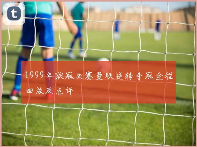 1999年欧冠决赛曼联逆转夺冠全程回放及点评