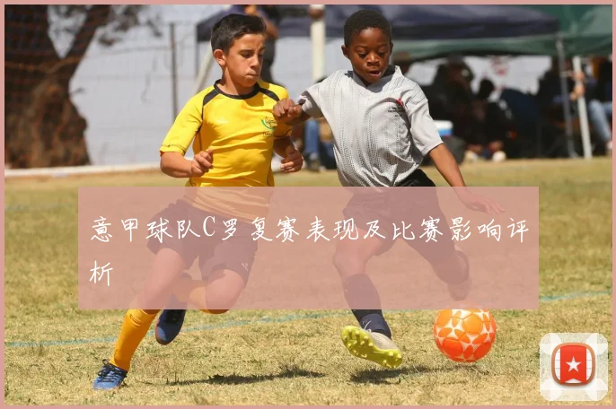 意甲球队C罗复赛表现及比赛影响评析