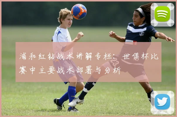 浦和红钻战术讲解专栏：世俱杯比赛中主要战术部署与分析