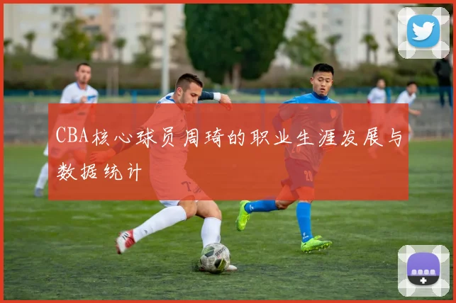 CBA核心球员周琦的职业生涯发展与数据统计
