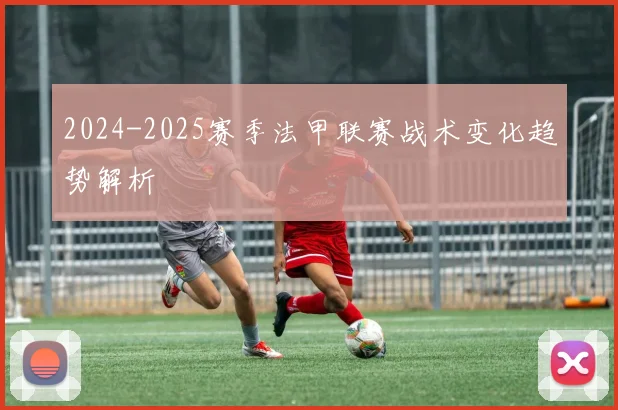 2024-2025赛季法甲联赛战术变化趋势解析