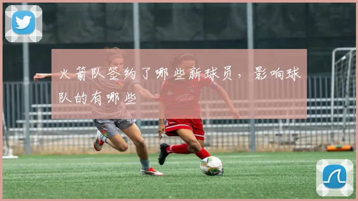 火箭队签约了哪些新球员，影响球队的有哪些